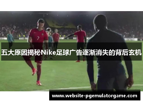 五大原因揭秘Nike足球广告逐渐消失的背后玄机