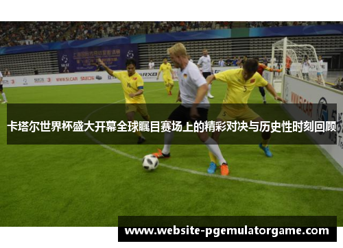 卡塔尔世界杯盛大开幕全球瞩目赛场上的精彩对决与历史性时刻回顾