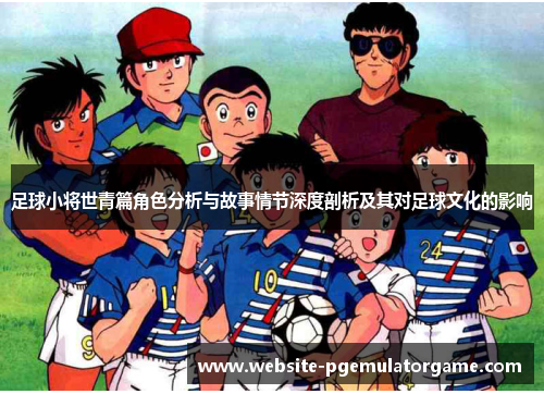 足球小将世青篇角色分析与故事情节深度剖析及其对足球文化的影响
