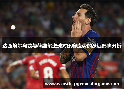 达西埃尔乌龙与赫维尔进球对比赛走势的深远影响分析