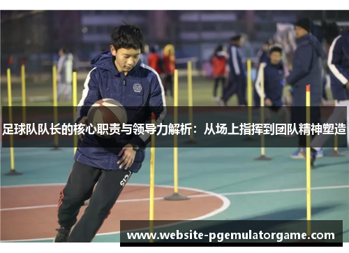 足球队队长的核心职责与领导力解析：从场上指挥到团队精神塑造