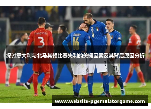 探讨意大利与北马其顿比赛失利的关键因素及其背后原因分析
