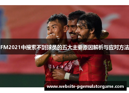 FM2021中搜索不到球员的五大主要原因解析与应对方法