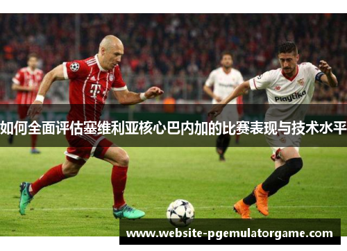 如何全面评估塞维利亚核心巴内加的比赛表现与技术水平