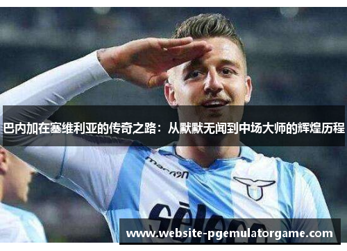 巴内加在塞维利亚的传奇之路：从默默无闻到中场大师的辉煌历程