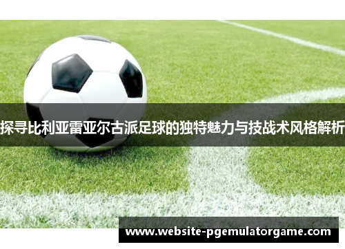 探寻比利亚雷亚尔古派足球的独特魅力与技战术风格解析