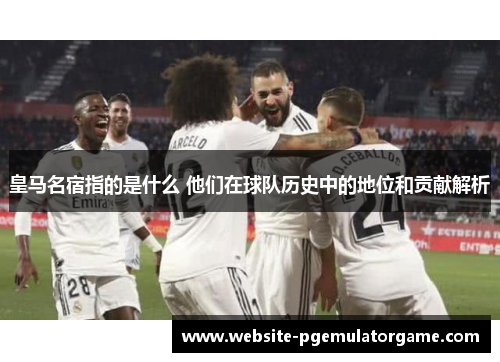 皇马名宿指的是什么 他们在球队历史中的地位和贡献解析