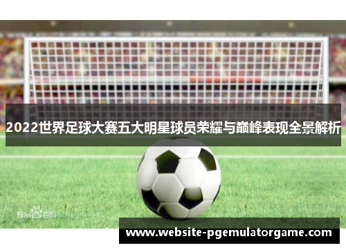 2022世界足球大赛五大明星球员荣耀与巅峰表现全景解析