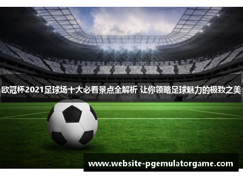 欧冠杯2021足球场十大必看景点全解析 让你领略足球魅力的极致之美