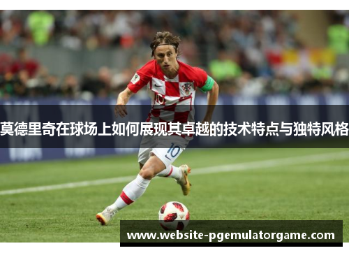 莫德里奇在球场上如何展现其卓越的技术特点与独特风格