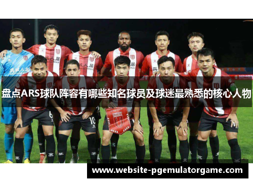 盘点ARS球队阵容有哪些知名球员及球迷最熟悉的核心人物