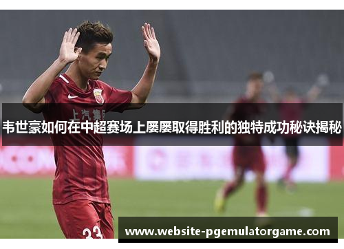 韦世豪如何在中超赛场上屡屡取得胜利的独特成功秘诀揭秘