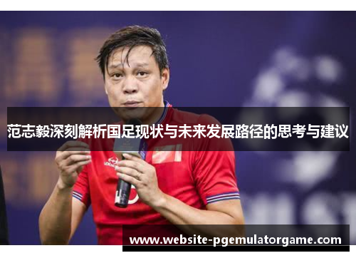 范志毅深刻解析国足现状与未来发展路径的思考与建议