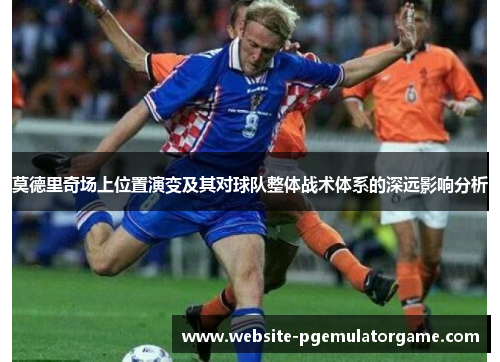 莫德里奇场上位置演变及其对球队整体战术体系的深远影响分析