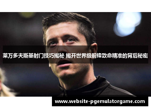 莱万多夫斯基射门技巧揭秘 揭开世界级前锋致命精准的背后秘密