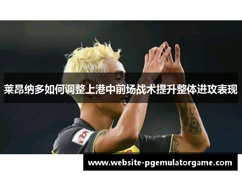 莱昂纳多如何调整上港中前场战术提升整体进攻表现