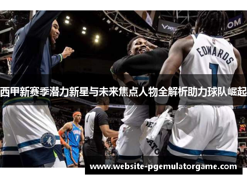 西甲新赛季潜力新星与未来焦点人物全解析助力球队崛起