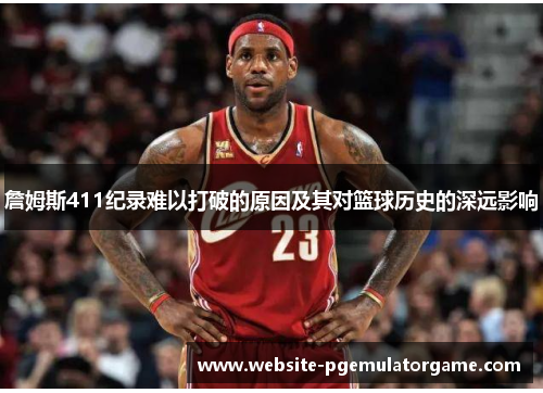 詹姆斯411纪录难以打破的原因及其对篮球历史的深远影响 詹姆斯411纪录难以打破的原因及其对篮球历史的深远影响