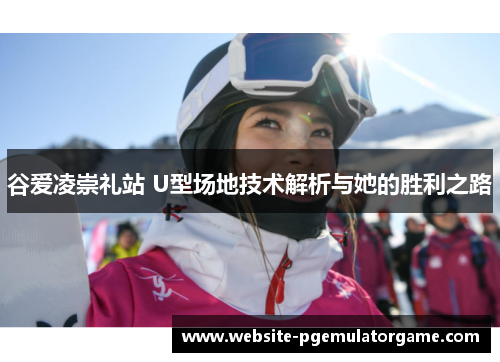 谷爱凌崇礼站 U型场地技术解析与她的胜利之路 谷爱凌崇礼站 U型场地技术解析与她的胜利之路
