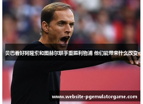 贝巴看好阿隆索和图赫尔联手重振利物浦 他们能带来什么改变 贝巴看好阿隆索和图赫尔联手重振利物浦 他们能带来什么改变