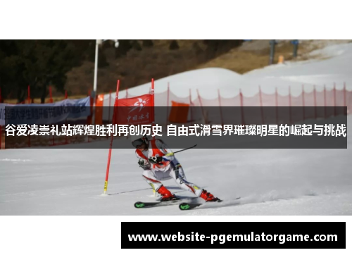 谷爱凌崇礼站辉煌胜利再创历史 自由式滑雪界璀璨明星的崛起与挑战 谷爱凌崇礼站辉煌胜利再创历史 自由式滑雪界璀璨明星的崛起与挑战