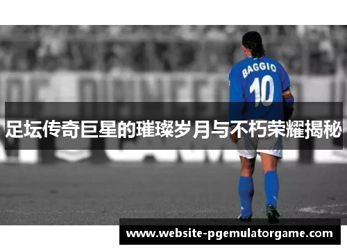 足坛传奇巨星的璀璨岁月与不朽荣耀揭秘