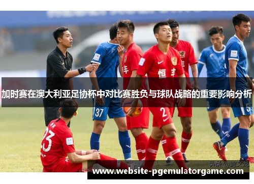加时赛在澳大利亚足协杯中对比赛胜负与球队战略的重要影响分析 加时赛在澳大利亚足协杯中对比赛胜负与球队战略的重要影响分析