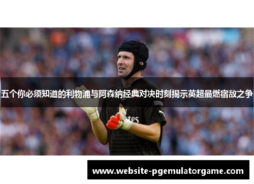 五个你必须知道的利物浦与阿森纳经典对决时刻揭示英超最燃宿敌之争 五个你必须知道的利物浦与阿森纳经典对决时刻揭示英超最燃宿敌之争