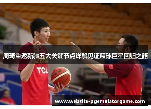 周琦重返新疆五大关键节点详解见证篮球巨星回归之路