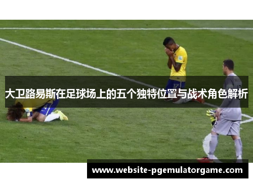大卫路易斯在足球场上的五个独特位置与战术角色解析 大卫路易斯在足球场上的五个独特位置与战术角色解析