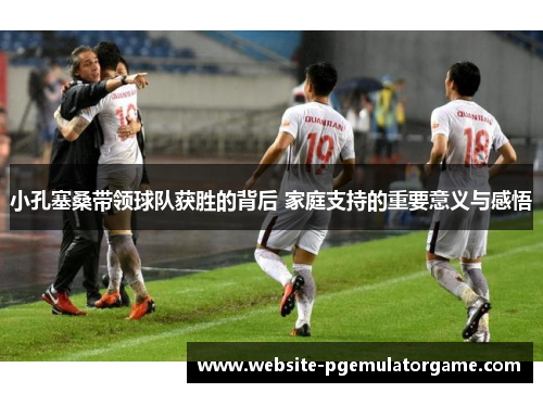 小孔塞桑带领球队获胜的背后 家庭支持的重要意义与感悟 小孔塞桑带领球队获胜的背后 家庭支持的重要意义与感悟