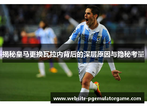 揭秘皇马更换瓦拉内背后的深层原因与隐秘考量 揭秘皇马更换瓦拉内背后的深层原因与隐秘考量