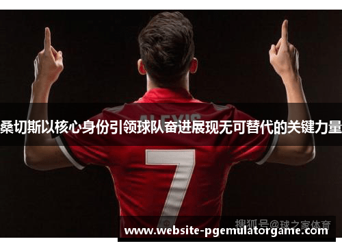 桑切斯以核心身份引领球队奋进展现无可替代的关键力量
