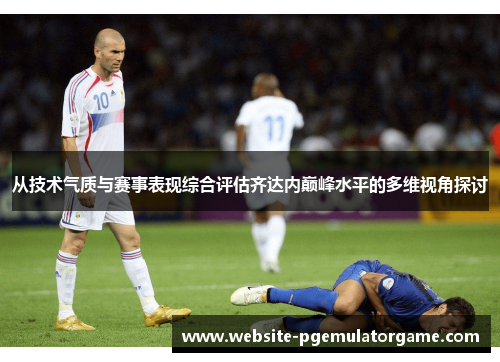 从技术气质与赛事表现综合评估齐达内巅峰水平的多维视角探讨