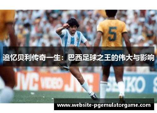 追忆贝利传奇一生：巴西足球之王的伟大与影响