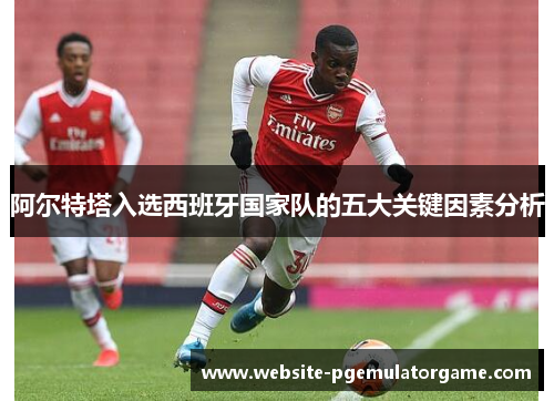 阿尔特塔入选西班牙国家队的五大关键因素分析 阿尔特塔入选西班牙国家队的五大关键因素分析