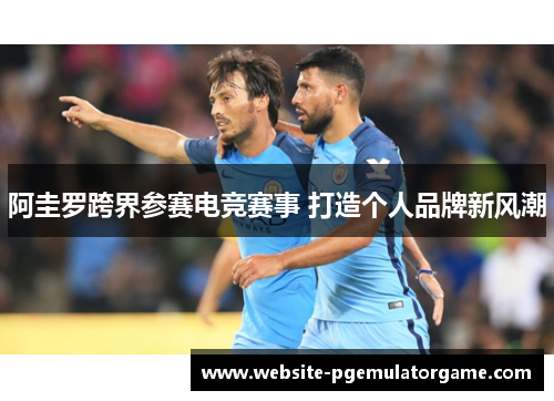 阿圭罗跨界参赛电竞赛事 打造个人品牌新风潮 阿圭罗跨界参赛电竞赛事 打造个人品牌新风潮