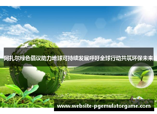 阿扎尔绿色倡议助力地球可持续发展呼吁全球行动共筑环保未来 阿扎尔绿色倡议助力地球可持续发展呼吁全球行动共筑环保未来