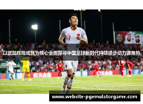 以武磊辉煌成就为核心全面探寻中国足球新时代持续进步动力源泉势 以武磊辉煌成就为核心全面探寻中国足球新时代持续进步动力源泉势