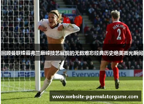 回顾曼联锋霸弗兰巅峰技艺展现的无数难忘经典历史绝美高光瞬间 回顾曼联锋霸弗兰巅峰技艺展现的无数难忘经典历史绝美高光瞬间