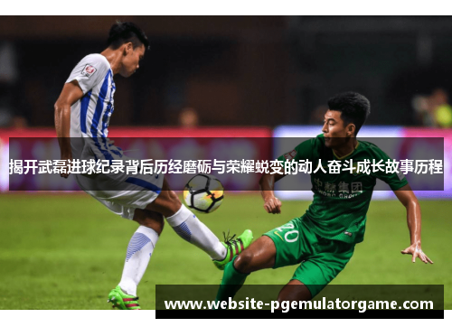 揭开武磊进球纪录背后历经磨砺与荣耀蜕变的动人奋斗成长故事历程 揭开武磊进球纪录背后历经磨砺与荣耀蜕变的动人奋斗成长故事历程
