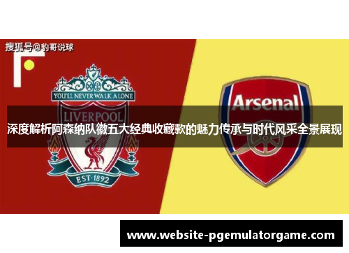 深度解析阿森纳队徽五大经典收藏款的魅力传承与时代风采全景展现