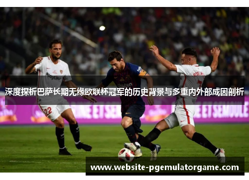 深度探析巴萨长期无缘欧联杯冠军的历史背景与多重内外部成因剖析