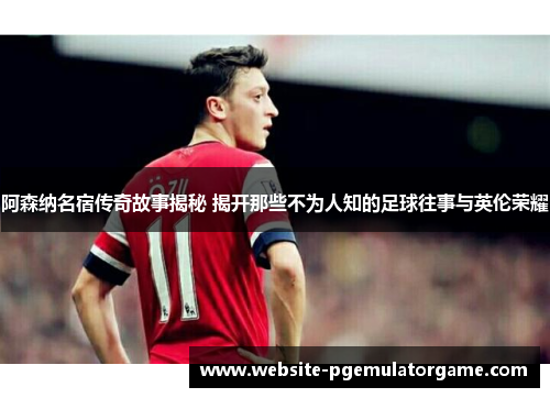 阿森纳名宿传奇故事揭秘 揭开那些不为人知的足球往事与英伦荣耀 阿森纳名宿传奇故事揭秘 揭开那些不为人知的足球往事与英伦荣耀