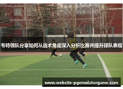 韦特领队分享如何从战术角度深入分析比赛并提升球队表现