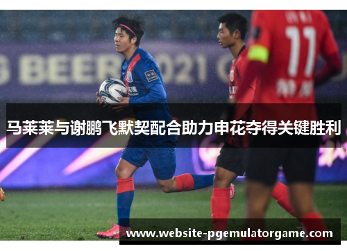 马莱莱与谢鹏飞默契配合助力申花夺得关键胜利