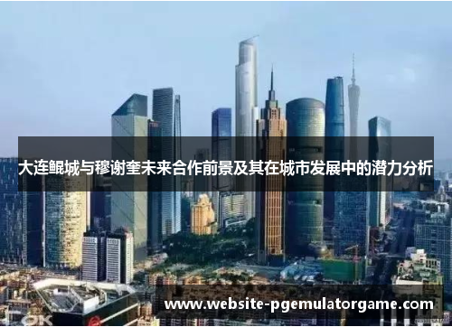 大连鲲城与穆谢奎未来合作前景及其在城市发展中的潜力分析