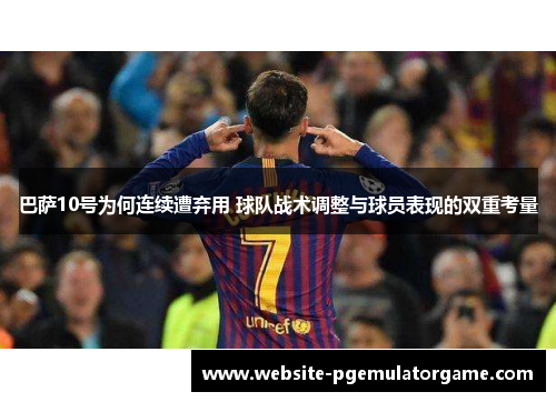 巴萨10号为何连续遭弃用 球队战术调整与球员表现的双重考量