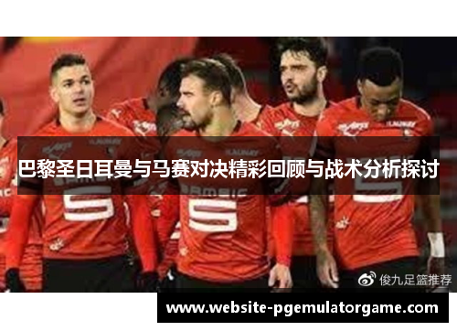 巴黎圣日耳曼与马赛对决精彩回顾与战术分析探讨