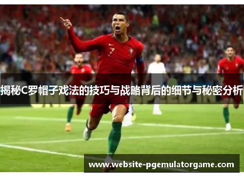 揭秘C罗帽子戏法的技巧与战略背后的细节与秘密分析
